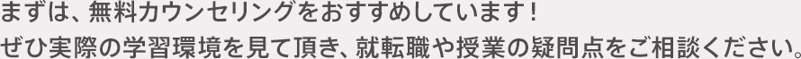 まずは、無料カウンセリングをおすすめしています！ぜひ実際の学習環境を見て頂き、就転職や授業の疑問点をご相談ください。